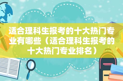 适合理科生报考的十大热门专业有哪些（适合理科生报考的十大热门专业排名）