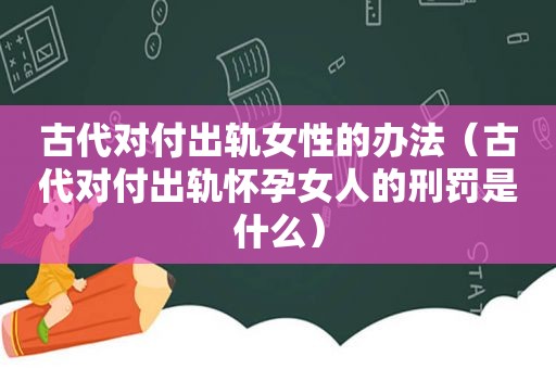古代对付出轨女性的办法（古代对付出轨怀孕女人的刑罚是什么）