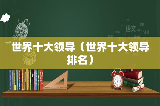 世界十大领导（世界十大领导排名）