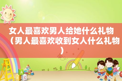 女人最喜欢男人给她什么礼物（男人最喜欢收到女人什么礼物）