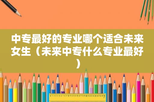 中专最好的专业哪个适合未来女生（未来中专什么专业最好）