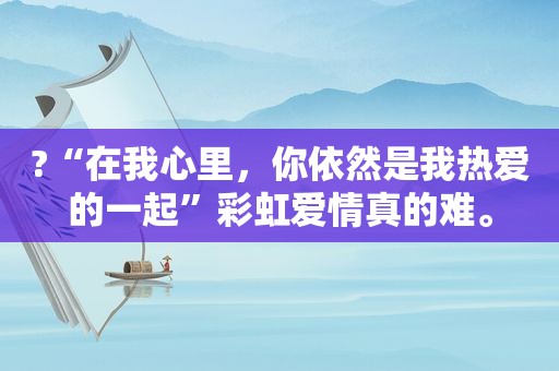 ?“在我心里，你依然是我热爱的一起”彩虹爱情真的难。