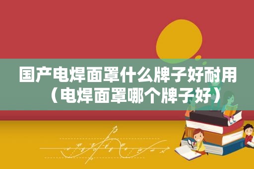 国产电焊面罩什么牌子好耐用（电焊面罩哪个牌子好）