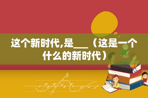 这个新时代,是___（这是一个什么的新时代）