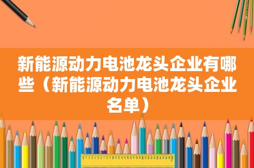 新能源动力电池龙头企业有哪些（新能源动力电池龙头企业名单）