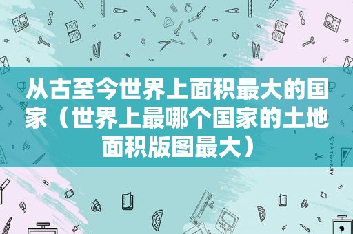 从古至今世界上面积最大的国家（世界上最哪个国家的土地面积版图最大）