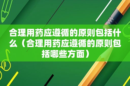 合理用药应遵循的原则包括什么（合理用药应遵循的原则包括哪些方面）
