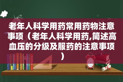 老年人科学用药常用药物注意事项（老年人科学用药,简述高血压的分级及服药的注意事项）