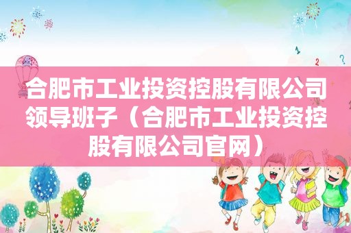 合肥市工业投资控股有限公司领导班子（合肥市工业投资控股有限公司官网）