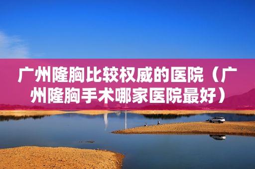 广州隆胸比较权威的医院（广州隆胸手术哪家医院最好）