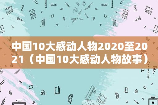 中国10大感动人物2020至2021（中国10大感动人物故事）