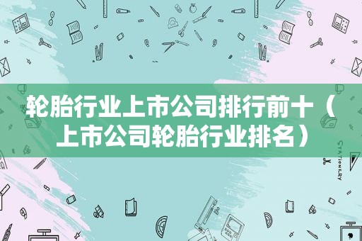 轮胎行业上市公司排行前十（上市公司轮胎行业排名）