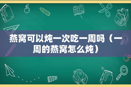燕窝可以炖一次吃一周吗（一周的燕窝怎么炖）