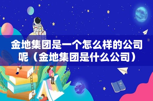 金地集团是一个怎么样的公司呢（金地集团是什么公司）