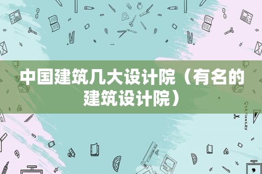 中国建筑几大设计院（有名的建筑设计院）