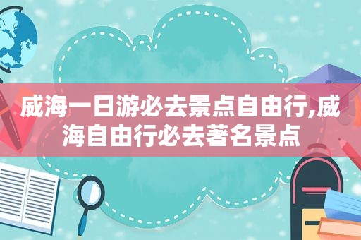 威海一日游必去景点自由行,威海自由行必去著名景点