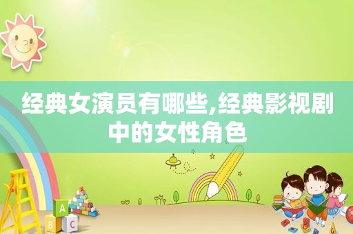 经典女演员有哪些,经典影视剧中的女性角色