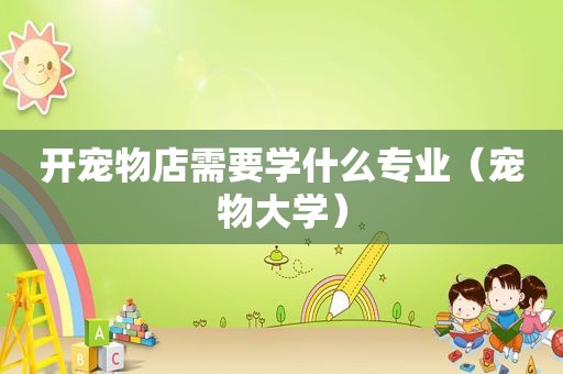 开宠物店需要学什么专业（宠物大学）
