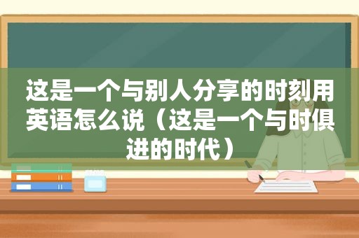 这是一个与别人分享的时刻用英语怎么说（这是一个与时俱进的时代）