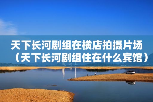 天下长河剧组在横店拍摄片场（天下长河剧组住在什么宾馆）