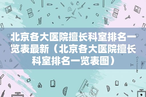 北京各大医院擅长科室排名一览表最新（北京各大医院擅长科室排名一览表图）