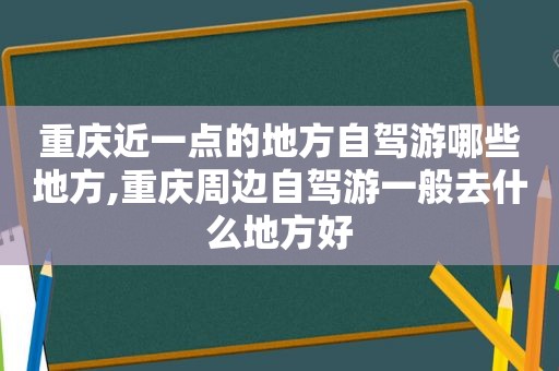 重庆近一点的地方自驾游哪些地方,重庆周边自驾游一般去什么地方好