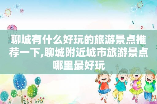 聊城有什么好玩的旅游景点推荐一下,聊城附近城市旅游景点哪里最好玩