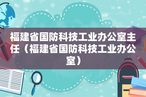 福建省国防科技工业办公室主任（福建省国防科技工业办公室）
