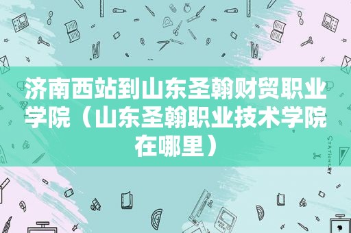 济南西站到山东圣翰财贸职业学院（山东圣翰职业技术学院在哪里）  第1张