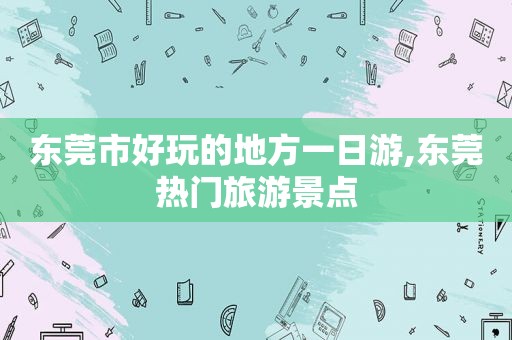 东莞市好玩的地方一日游,东莞热门旅游景点
