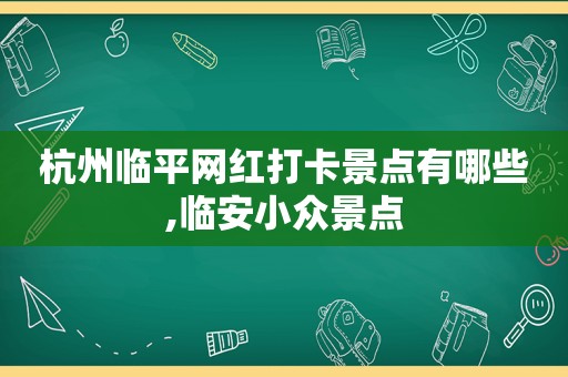 杭州临平网红打卡景点有哪些,临安小众景点