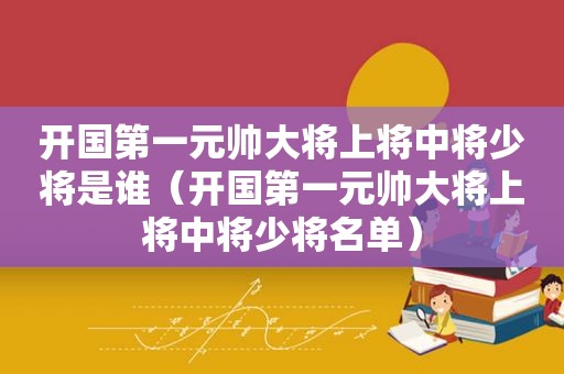 开国第一元帅大将上将中将少将是谁（开国第一元帅大将上将中将少将名单）
