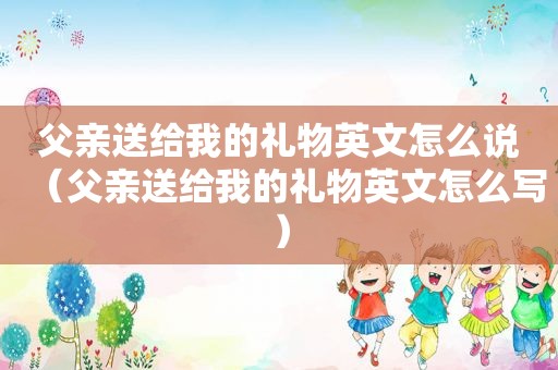 父亲送给我的礼物英文怎么说（父亲送给我的礼物英文怎么写）
