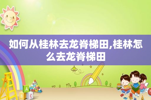 如何从桂林去龙脊梯田,桂林怎么去龙脊梯田
