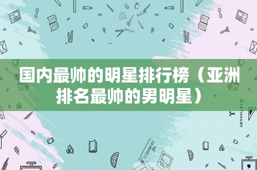 国内最帅的明星排行榜（亚洲排名最帅的男明星）  第1张