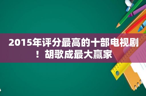 2015年评分最高的十部电视剧！胡歌成最大赢家