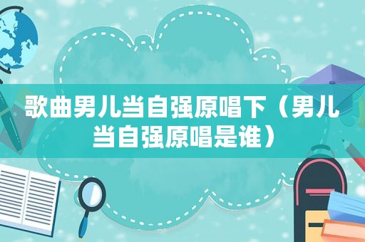 歌曲男儿当自强原唱下（男儿当自强原唱是谁）