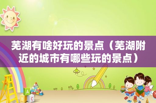 芜湖有啥好玩的景点（芜湖附近的城市有哪些玩的景点）