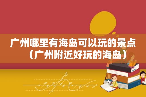 广州哪里有海岛可以玩的景点（广州附近好玩的海岛）