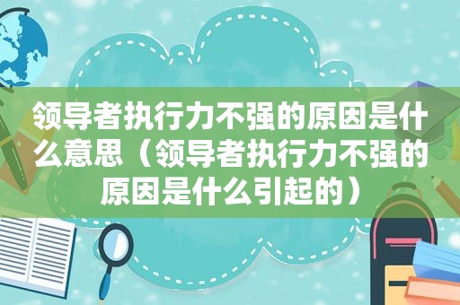 领导者执行力不强的原因是什么意思（领导者执行力不强的原因是什么引起的）