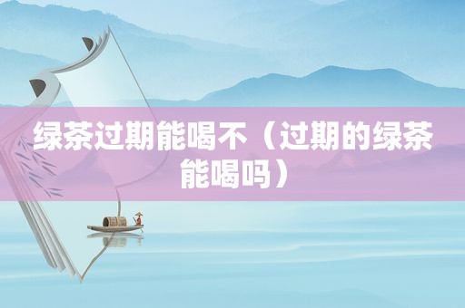 绿茶过期能喝不（过期的绿茶能喝吗）