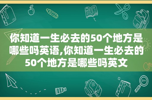 你知道一生必去的50个地方是哪些吗英语,你知道一生必去的50个地方是哪些吗英文