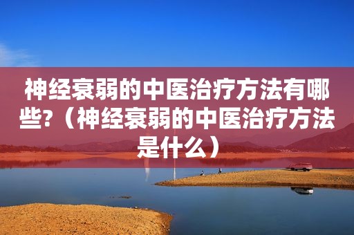 神经衰弱的中医治疗方法有哪些?（神经衰弱的中医治疗方法是什么）