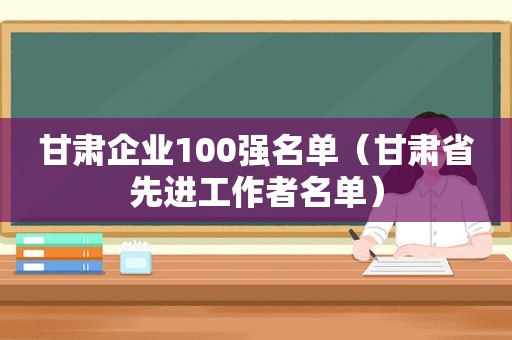 甘肃企业100强名单（甘肃省先进工作者名单）  第1张