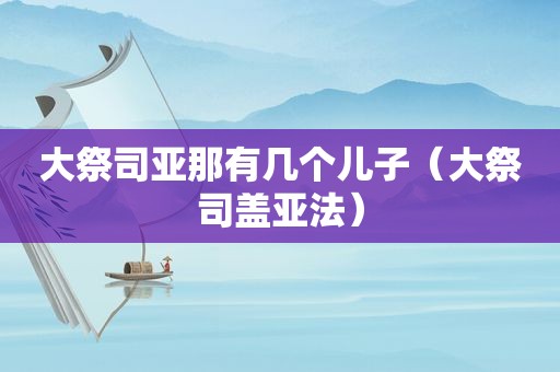 大祭司亚那有几个儿子（大祭司盖亚法）