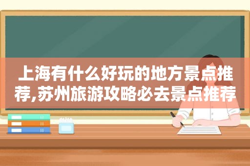 上海有什么好玩的地方景点推荐,苏州旅游攻略必去景点推荐