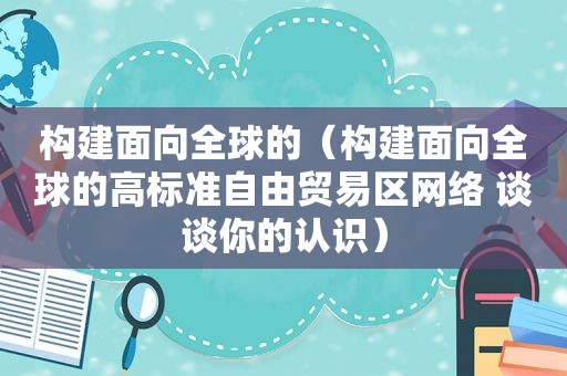 构建面向全球的（构建面向全球的高标准自由贸易区网络 谈谈你的认识）