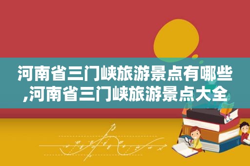 河南省三门峡旅游景点有哪些,河南省三门峡旅游景点大全