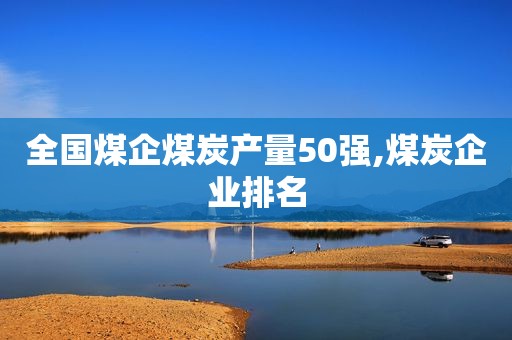 全国煤企煤炭产量50强,煤炭企业排名