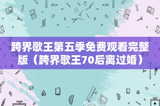 跨界歌王第五季免费观看完整版（跨界歌王70后离过婚）